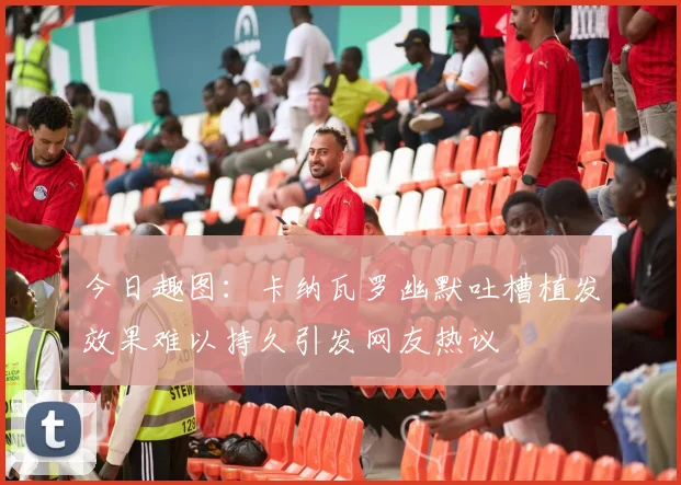 今日趣图：卡纳瓦罗幽默吐槽植发效果难以持久引发网友热议