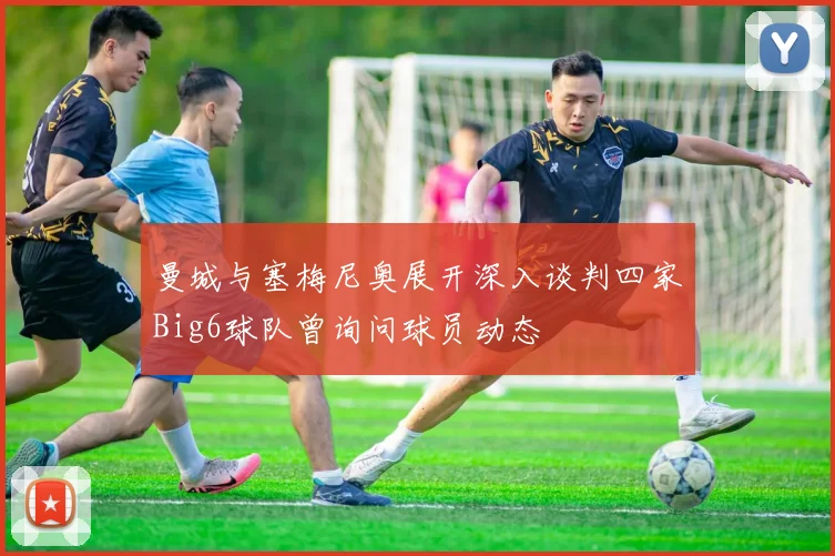 曼城与塞梅尼奥展开深入谈判四家Big6球队曾询问球员动态