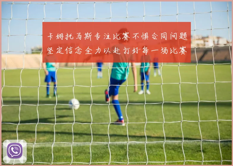 卡姆托马斯专注比赛不惧合同问题坚定信念全力以赴打好每一场比赛
