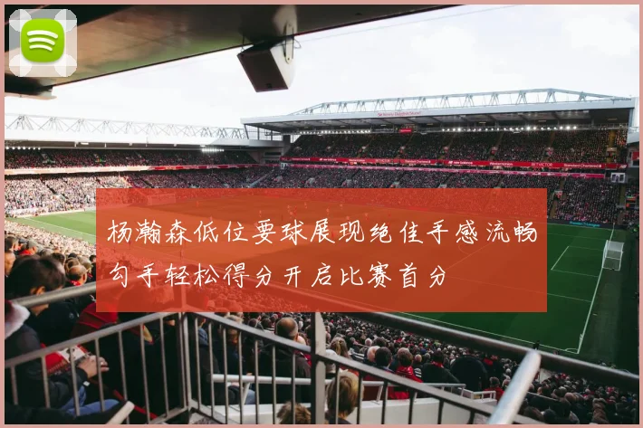 杨瀚森低位要球展现绝佳手感流畅勾手轻松得分开启比赛首分