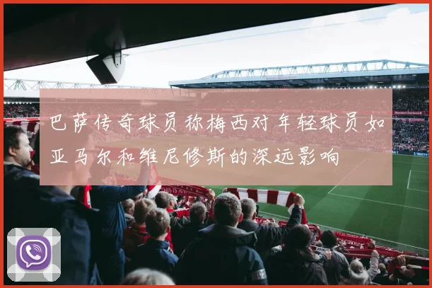 巴萨传奇球员称梅西对年轻球员如亚马尔和维尼修斯的深远影响