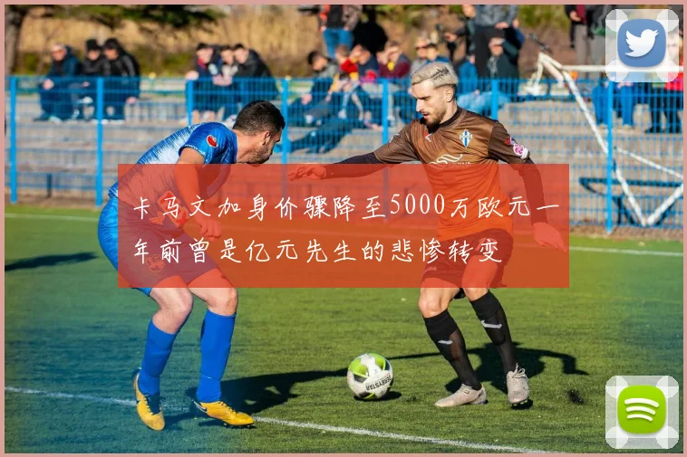 卡马文加身价骤降至5000万欧元一年前曾是亿元先生的悲惨转变