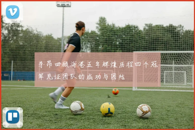 李昂回顾海港五年辉煌历程四个冠军见证团队的成功与团结